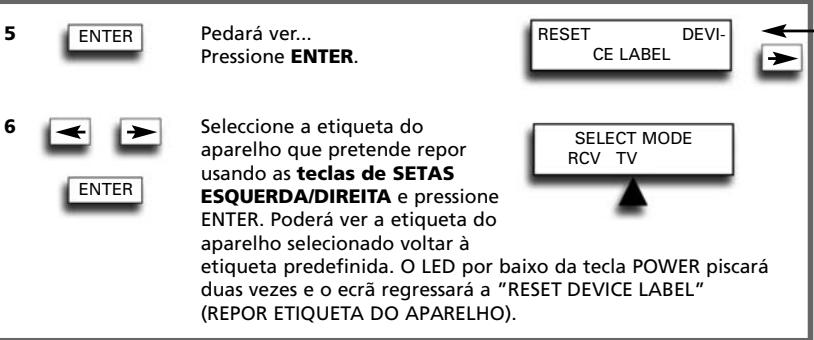 5 ENTER Pedará ver... Pressione ENTER. RESET DEVICE LABEL 6 ← → Seleccione a etiqueta do aparelho que pretende repor usando as teclas de SETAS ESQUERDA/DIREITA e pressione ENTER. Poderá ver a etiqueta do aparelho selecionado voltar à etiqueta predefinida. O LED por baixo da tecla POWER piscará duas vezes e o ecrã regressará a "RESET DEVICE LABEL" (REPOR ETIQUETA DO APARELHO). SELECT MODE RCV TV