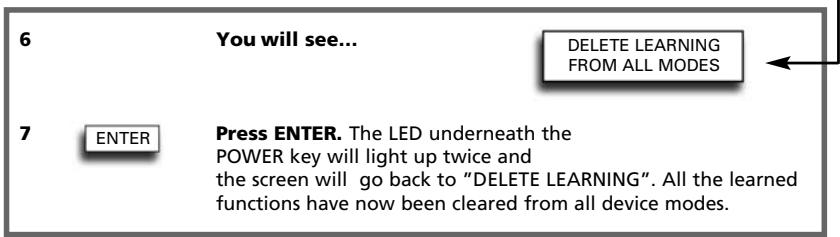 6 You will see... DELETE LEARNING FROM ALL MODES 7 ENTER Press ENTER. The LED underneath the POWER key will light up twice and the screen will go back to "DELETE LEARNING". All the learned functions have now been cleared from all device modes.