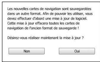 Les nouvelles cartes de navigation sont sauvegardées dans un autre format. Afin de pouvoir les utiliser, vous devez effectuer d'abord une mise à jour de logiciel. Cette mise à jour effacera toutes les cartes de navigation de l'ancien format de sauvegarde ! Désirez-vous réaliser maintenant la mise à jour ? Non Coui