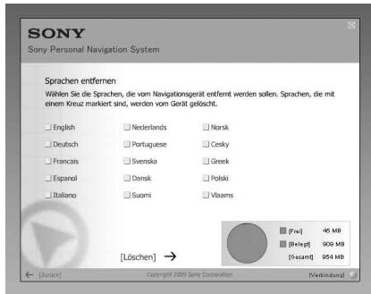 SONY Sony Personal Navigation System Sprachen entfernen Wählen Sie die Sprachen, die vom Navigationsgerät entfernt werden sollen. Sprachen, die mit einem Kreuz markiert sind, werden vom Gerät gelöscht. English Nederlands Norsk Deutsch Portuguese Cesky Francais Svenska Greek Espanol Dansk Polski Italiano Suomi Vlaams [Löschein] → [+] [+] 45 MB [+] [+] 900 MB [+] [+] 954 MB [+] [+] 45 MB [+] [+] 900 MB [+] [+] 954 MB [+] [+] 45 MB [+] [+] 900 MB [+] [+] 954 MB [+] [+] 45 MB [+] [+] 900 MB [+] [+] 954 MB