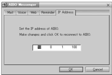 AIBO Messenger Mail Voice Web Reminder JP Address Set the IP address of AIBO. Make changes and click OK to reconnect to AIBO. 10 0 1 100 OK Cancel
