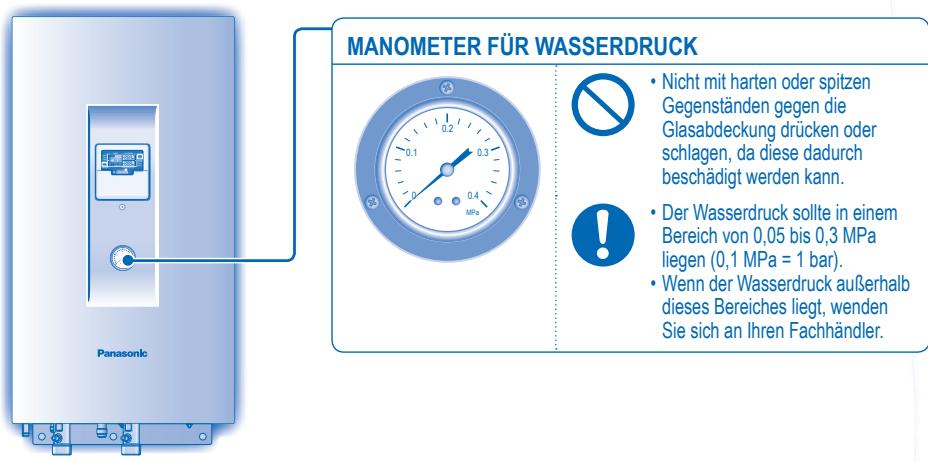 MANOMETER FÜR WASSERDRUCK Nicht mit harten oder spitzen Gegenständen gegen die Glasabdeckung drücken oder schlagen, da diese dadurch beschädigt werden kann. Der Wasserdruck sollte in einem Bereich von 0,05 bis 0,3 MPa liegen (0,1 MPa = 1 bar). Wenn der Wasserdruck außerhalb dieses Bereiches liegt, wenden Sie sich an Ihren Fachhändler. Panasonic