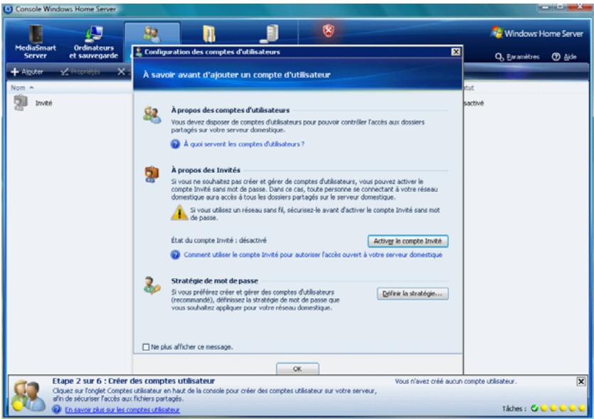 Console Windows Home Server MediaSmart Server Ordinateurs et sauvegarde Algouter Propriétés Nom Invité Configuration des comptes d'utilisateurs À savoir avant d'ajouter un compte d'utilisateur À propos des comptes d'utilisateurs Vous devez disposer de comptes d'utilisateurs pour pouvoir contrôler l'accès aux dossiers partagés sur votre serveur domestique. À qu'il servent les comptes d'utilisateurs ? À propos des Invités Si vous ne souhaitez pas créer et gérer de comptes d'utilisateurs, vous pouvez activer le compte invité sans mot de passe. Dans ce cas, toute personne se connectant à votre réseau domestique aura accès à tous les dossiers partagés sur le serveur domestique. Si vous utilisez un réseau sans fil, sécurisez-le avant d'activer le compte invité sans mot de passe. État du compte invité : désactivé Comment utiliser le compte Invité pour autoriser l'accès ouvert à votre serveur domestique Active le compte invité Stratégie de mot de passe Si vous préferez créer et gérer des comptes d'utilisateurs (recommande), définisez la stratégie de mot de passe que vous souhaitez appliquer pour votre réseau domestique. Déférir la stratégie... Ne plus afficher ce message. OK Etat activité Etape 2 sur 6 : Créer des comptes utilisateur Vous n'avez créé aucun compte utilisateur. Cliquez sur l'onglet Comptes utilisateur en haut de la console pour créer des comptes utilisateur sur votre serveur, afin de sécuriser l'accès aux fichiers partagés. En savez plus sur les comptes utilisateur. Tâches i