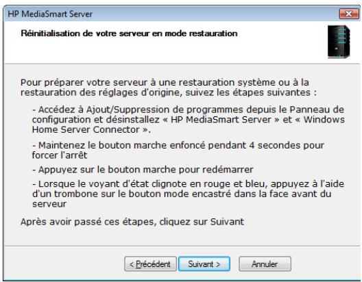 HP MediaSmart Server Réinitialisation de votre serveur en mode restauration Pour préparer votre serveur à une restauration système ou à la restauration des réglages d'origine, suivez les étapes suivantes : - Accédez à Ajout/Suppression de programmes depuis le Panneau de configuration et désinstallez « HP MediaSmart Server » et « Windows Home Server Connector ». - Maintenez le bouton marche enfoncé pendant 4 secondes pour forcer l'arrêt - Appuyez sur le bouton marche pour redémarrer - Lorsque le voyant d'état clignote en rouge et bleu, appuyez à l'aide d'un trombone sur le bouton mode encastré dans la face avant du serveur Après avoir passé ces étapes, cliquez sur Suivant < Précédent Suivant > Annuler