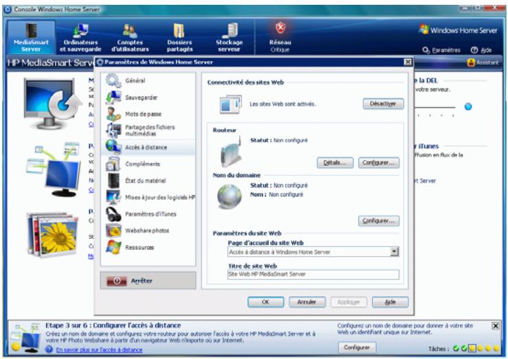 Console Windows Home Server MediaSmart Server Ordinateurs et sauregardie Computés d'utilisateurs Dossiers partagés Stuckage serveur Réseau Critique Windows Home Server Paramètres Able HP MediaSmart Servi Paramètres de Windows Home Server Général Sauvegardier Mots de passe Partages des fichiers multimédias Accès à distance Compléments Etat du matériel Mises à jour des logiciés HP Paramètres d'Itunes Webshare photos Ressources Arrêter Connectivité des sites Web Les sites Web sont activés... Décléchiger Routeur Statut : Non configuré Détalis... Configurer... Nom du domaine Statut : Non configuré Nom : Non configuré Configurer... Paramètres du site Web Page d'accueil du site Web Accès à distance à Windows Home Server Titre de site Web Site Web HP MediaSmart Server OK Arrêter Acquisition Agile En la DEL votre serveur... Air iTunes Fusion en flux de la RT Server Etape 3 sur 6 : Configurer l'accès à distance Crées un nom de domaine et configuez votre routeur pour autoriser facés à votre HP MediaSmart Server et à votre HP Photo Webshare à partir d'un navigateur Web n'importe où sur Internet. Configurez un nom de domaine pour donner à votre site Web un identifiant unique sur Internet. Configureer Tâches :