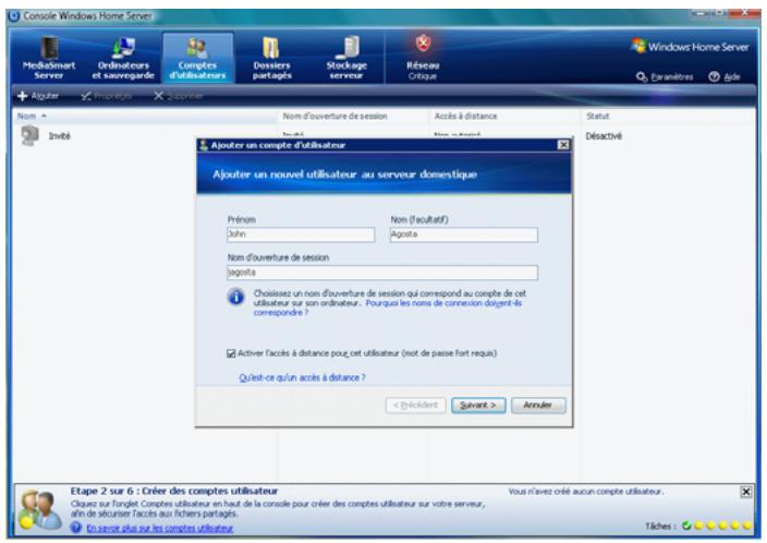 Console Windows Home Server MoBiaSmart Server Ordinateurs et saurogarde Computés d'utilisateurs Dessiers partages Storage serveur Réseau Critique Windows Home Server Écranitres Agouter Impérations Décommer Nom Nom d'ouverture de session Accès à distance Statut Invélé Ajouter un compte d'utilisateur Ajouter un nouvel utilisateur au serveur domestique Prénom Nom (facultatif) John Agosta Nom d'ouverture de session Agosta Choissées un nom d'ouverture de session qui correspond au compte de cet utilisateur sur son ordinateur. Pourquès les noms de connexion doivent-às corresponde ? Activer l'accès à distance pour cet utilisateur (not de passe fort requis) Qu'est-ce qu'un accès à distance ? < Décident Suivent > Accuer Etape 2 sur 6 : Créer des comptes utilisateur Oblues sur fonglet Comptes utilisateur en haut de la console pour créer des comptes utilisateur sur votre serveur, afin de sécuriser facets aux fichiers partages. En serveur plus sur les comptes utilisateur. Vous n'avez créé aucun compte utilisateur. Tiches