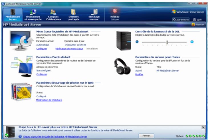 Console Windows Home Server MediaSmart Server Ordnateurs et sauvegarde Concepts d'utilisateurs Dossiers partagés Storage serveur Réseau Critique Windows Home Server Paramètres Agré Assistant HP MediaSmart Server Mises à jour logicielles de HP MediaSmart Sélectionne: la date d'installation des mises à jour HP sur votre serveur. Paramètre actual Dernière mise à jour Automatique 17/10/2007 10:00:38 Configurer Verification des mises à jour Installation Contrôle de la luminosité de la DEL Régée la luminosité des diodes sur votre serveur. Paramètres d'accès distant Configuration des paramètres de roureur et de l'adresse de votre site Web personnel. Adresse de sites Web Non configuré Configurer Paramètres de partage de photos sur le Web Configuration de Webshare et des notifications par e-mail. Statut Configuré Modification de Webshare Paramètres du serveur pour iTunes Configuration du serveur pour la diffusion en flux de la musique iTunes. Statut Titre Activé Modéré HP MediaSmart Server Etape 6 sur 6 : En savoir plus sur votre HP MediaSmart Server Le Guide de l'utiliser vous aide à découvrir comment utiliser toutes les fonctions de votre HP MediaSmart Server. Clouez si pour lire le Guide de l'utiliser HP MediaSmart Server Former Tiches