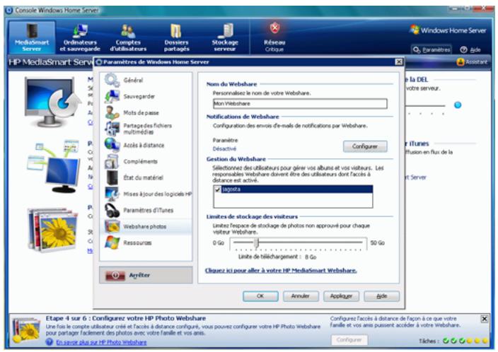 Console Windows Home Server MediaSmart Server Ordinateurs et sousrègée Comptes d'utilisateurs Dostiers partages Stockage serveur Réseau Critique HP MediaSmart Servi CI Paramètres de Windows Home Server Général Sauvegarder Moits de passe Partages des fichiers multimédies Accès à distance Compléments État du matériel Mises à jour des logiciels HP Paramètres d'Iunes Webshare photos Ressources Ayéfilter Nom du Webshare Personnalize le nom de votre Webshare. Mon Webshare Notifications de Webshare Configuration des envais d'e-mails de notifications par Webshare. Paramètre Déactivé Configuer Gestion du Webshare Sélectionnez des utilisateurs pour gérer vos albums et vos visiteurs. Les responsables Webshare doivent être des utilisateurs dont l'accès à distance est activé. logots Limites de stockage des visiteurs Limites Tervace de stockage de photos non approuvé pour chaque visiteur Webshare. 0 Go 50 Go Limite de téléchargement : 8 Go Chavez ici pour aller à votre HP MediaSmart Webshare. OK Annuler Appliquer Bide Etape 4 sur 6 : Configurez votre HP Photo Webshare Une fois le compte utilisateur créé et l'accès à distance configuré, vous pouvez configurer votre HP Photo Webshare pour partager facilement des photos avec votre famille et vos amis. En serve plus sur HP Photo Webshare. Configurez l'accès à distance de façon à ce que votre famille et vos amis puissent accéder à votre Webshare. Configure: Tiches :