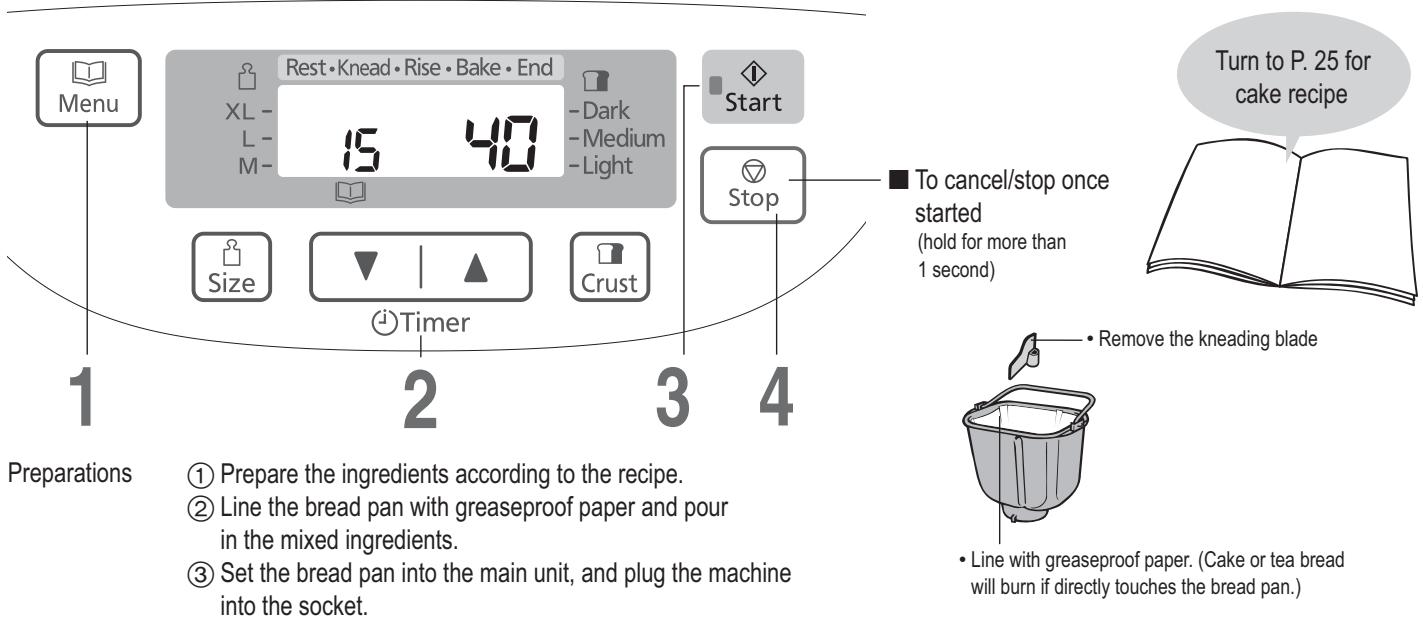 Menu Rest • Knead • Rise • Bake • End XL - 15 40 -L- M- Dark -Medium -Light Start Size Timer Crust Stop To cancel/stop once started (hold for more than 1 second) Turn to P. 25 for cake recipe ■ Remove the kneading blade • Line with greaseproof paper. (Cake or tea bread will burn if directly touches the bread pan.) Preparations ① Prepare the ingredients according to the recipe. ② Line the bread pan with greaseproof paper and pour in the mixed ingredients. ③ Set the bread pan into the main unit, and plug the machine into the socket.