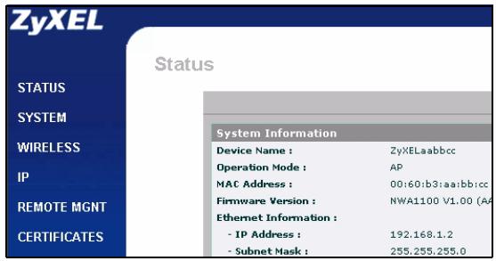 ZyXEL Status STATUS SYSTEM WIRELESS IP REMOTE MGNT CERTIFICATES System Information Device Name : ZyXELaabbcc Operation Mode : AP MAC Address : 00:60:b3:aa:bb:cc Firmware Version : NWA1100 V1.00 (AA) Ethernet Information : - IP Address : 192.168.1.2 - Subnet Mask : 255.255.255.0