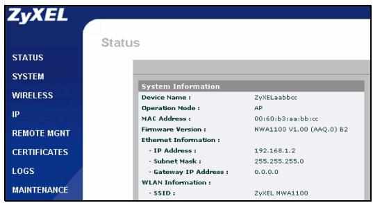 ZyXEL Status STATUS SYSTEM WIRELESS IP REMOTE MGMT CERTIFICATES LOGS MAINTENANCE System Information Device Name : ZyXELaabbcc Operation Mode : AP MAC Address : 00:60:b3:aa:bb:cc Firmware Version : NWA1100 V1.00 (AAQ.0) B2 Ethernet Information : - IP Address : 192.168.1.2 - Subnet Mask : 255.255.255.0 - Gateway IP Address : 0.0.0.0 WLAN Information : - $SID : ZyXEL NWA1100