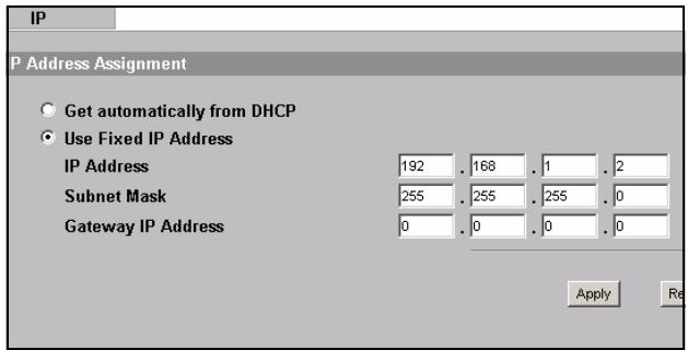 IP P Address Assignment • Get automatically from DHCP • Use Fixed IP Address IP Address 192 . 168 . 1 . 2 Subnet Mask 255 . 255 . 255 . 0 Gateway IP Address 0 . 0 . 0 . 0 Apply Re