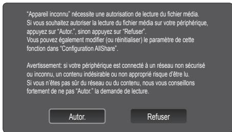 "Appareil inconnu" nécessite une autorisation de lecture du fichier média. Si vous souhaitez autoriser la lecture du fichier média sur votre périphérique, appuyez sur "Autor.", sinon appuyez sur "Refuser". Vous pouvez également modifier (ou réinitialiser) le paramètre de cette fonction dans "Configuration AllShare". Avertissement: si votre périphérique est connecté à un réseau non sécurisé ou inconnu, un contenu indésirable ou non approprié risque d'être lu. Si vous n'êtes pas sûr du réseau ou du contenu, nous vous conseillons fortement de ne pas "Autor." la demande de lecture. Autor. Refuser
