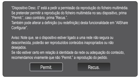 "Dispositivo Desc. 0" está a pedir a permissão da reprodução do ficheiro multimédia. Se pretender permitir a reprodução do ficheiro multimédia no seu dispositivo, prima "Permit", caso contrário, prima "Recus". Também pode alterar a definição (ou redefinição) desta funcionalidade em "AllShare Configurar". Aviso: Note que, se o dispositivo estiver ligado a uma rede não segura ou desconhecida, poderão ser reproduzidos conteúdos inapropriados ou não desejados. Se não estiver certo em relação à identidade da rede ou adequação do conteúdo, recomendamos vivamente que não "Permit." a reprodução do pedido. Permit. Recus.