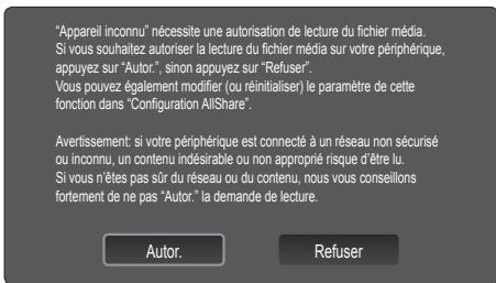 "Appareil inconnu" nécessite une autorisation de lecture du fichier média. Si vous souhaitez autoriser la lecture du fichier média sur votre périphérique, appuyez sur "Autor.", sinon appuyez sur "Refuser". Vous pouvez également modifier (ou réinitialiser) le paramètre de cette fonction dans "Configuration AllShare". Avertissement: si votre périphérique est connecté à un réseau non sécurisé ou inconnu, un contenu indésirable ou non approprié risque d'être lu. Si vous n'êtes pas sûr du réseau ou du contenu, nous vous conseillons fortement de ne pas "Autor." la demande de lecture. Autor. Refuser