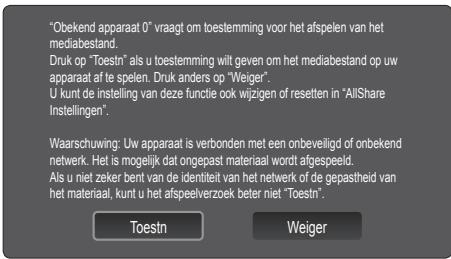 "Obekend apparaat 0" vraagt om toestemming voor het afspelen van het mediabestand. Druk op "Toestn" als u toestemming wilt geven om het mediabestand op uw apparaat af te spelen. Druk anders op "Weiger". U kunt de instelling van deze functie ook wijzigen of resetten in "AllShare Instellingen". Waarschuwing: Uw apparaat is verbonden met een onbeveiligd of onbekend netwerk. Het is mogelijk dat ongepast materiaal wordt afgespeeld. Als u niet zeker bent van de identiteit van het netwerk of de gepastheid van het materiaal, kunt u het afspeelverzoek beter niet "Toestn". Toestn Weiger