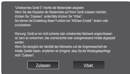 "Unbekanntes Gerät 0" möchte die Mediendatei abspielen. Wenn Sie das Abspielen der Mediendatei auf Ihrem Gerät zulassen möchten, drücken Sie "Zulassen", andernfalls drücken Sie "Vrbiet." Sie können die Einstellung dieser Funktion bei "AllShare Einstell" ändern oder zurücksetzen." Warnung: Gerät an ein nicht sicheres oder unbekanntes Netzwerk angeschlossen ist, kann es vorkommen, das unerwünschte oder unangemessene Inhalte abgespielt werden. Wenn Sie bezüglich der Identität des Netzwerks und der Angemessenheit der Inhalte Zweifel haben, empfehlen wir d'ingend, dass Sie die Wiedergabeanfrage nicht "Zulassen". Zulassen Vrbiet.