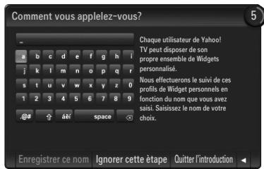 Comment vous applelez-vous? Chaque utilisateur de Yahoo! TV peut disposer de son propre ensemble de Widgets personnalise. Nous effectuorens le suivi de ces profits de Widget personnels en fonction du nom que vous avez saisi. Saïsisez le nom de votre choix. Enregistrer ce nom Ignorer cette étape Quitter l'introduction