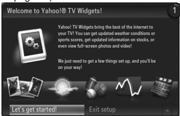Welcome to Yahoo!® TV Widgets! Yahoo! TV Widgets bring the best of the internet to your TV! You can get updated weather conditions or sports scores, get updated information on stocks, or even view full-screen photos and video! We just need to get a few things set up, and you'll be on your way! Let's get started! Exit setup