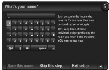 What's your name? Each person in the house who uses the TV can have their own personalized set of widgets. We'll keep track of these individual widget profiles by the name you enter. Enter the name YOU want to use now. Save this name Skip this step Exit setup