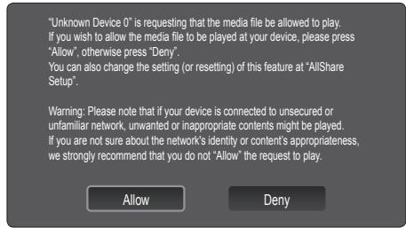 "Unknown Device 0" is requesting that the media file be allowed to play. If you wish to allow the media file to be played at your device, please press "Allow", otherwise press "Deny". You can also change the setting (or resetting) of this feature at "AllShare Setup". Warning: Please note that if your device is connected to unsecured or unfamiliar network, unwanted or inappropriate contents might be played. If you are not sure about the network's identity or content's appropriateness, we strongly recommend that you do not "Allow" the request to play. Allow Deny
