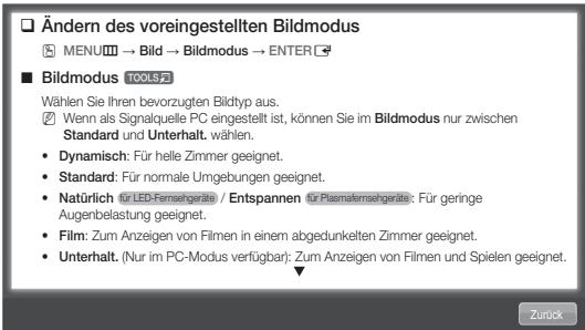 Ändern des voreingestellten Bildmodus MENU → Bild → Bildmodus → ENTER Bildmodus TOOLS Wählen Sie Ihren bevorzugten Bildtyp aus. Wenn als Signalquelle PC eingestellt ist, können Sie im Bildmodus nur zwischen Standard und Unterhalt. wählen. • Dynamisch: Für helle Zimmer geeignet. • Standard: Für normale Umgebungen geeignet. • Natürlich für LED-Fermsehgeräte / Entspannen für Plasmafermsehgeräte: Für geringe Augenbelastung geeignet. • Film: Zum Anzeigen von Filmen in einem abgedunkelten Zimmer geeignet. • Unterhalt. (Nur im PC-Modus verfügbar): Zum Anzeigen von Filmen und Spielen geeignet.