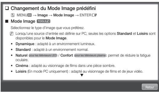 Changement du Mode Image prédéfini MENU → Image → Mode Image → ENTER ■ Mode Image TOOLS Sélectionnez le type d'image que vous préférez. Lorsqu'une source d'entrée est définie sur PC, seules les options Standard et Loisirs sont disponibles pour le Mode Image. • Dynamique : adapté à un environnement lumineux. • Standard : adapté à un environnement normal. • Naturel (pour les téléviseurs LED) / Confort pour les téléviseurs plasma: permet de réduire la fatigue oculaire. • Cinéma : adapté au visionnage de films dans une pièce sombre. • Loisirs (En mode PC uniquement) : adapté au visionnage de films et de jeux vidéo.