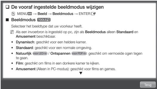 De vooraf ingestelde beeldmodus wijzigen MENU→ Beeld → Beeldmodus → ENTER Beeldmodus TOOLS Selecteer het beeldtype dat uw voorkeur heeft. Als een invoerbron is ingesteld op pc, zijn als Beeldmodus alleen Standaard en Amusement beschikbaar. • Dynamisch: geschikt voor een heldere kamer. • Standaard: geschikt voor een normale omgeving. • Natuurlijk (voor LED-iv) / Ontspannen voor PDP-iv: geschikt om vermoeide ogen tegen te gaan. • Film: geschikt om films in een donkere kamer te kijken. • Amusement (Alleen in PC-modus): geschikt voor films en games.
