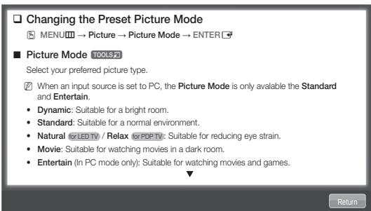 Changing the Preset Picture Mode MENU → Picture → Picture Mode → ENTER ■ Picture Mode TOOLS 2 Select your preferred picture type. When an input source is set to PC, the Picture Mode is only available the Standard and Entertain. Dynamic: Suitable for a bright room. Standard: Suitable for a normal environment. Natural for LED TV / Relax for PDP TV: Suitable for reducing eye strain. Movie: Suitable for watching movies in a dark room. Entertain (In PC mode only): Suitable for watching movies and games.