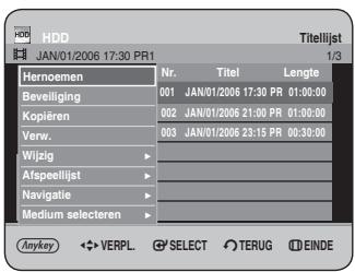 HDD JAN/01/2006 17:30 PR1 Titellijst 1/3 Hernoemen Nr. Titel Lengte Beveiliging 001 JAN/01/2006 17:30 PR 01:00:00 Kopiëren 002 JAN/01/2006 21:00 PR 01:00:00 Verw. 003 JAN/01/2006 23:15 PR 00:30:00 Wijzig ▶ Afspeellijst ▶ Navigatie ▶ Medium selecteren ▶ Anykey ◀ VERPL ⚪ SELECT ⚪ TERUG ⚪ EINDE