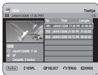 HDD JAN/01/2006 17:30 PR1 Titellijst 1/3 Nr. Titel Lengte 001 JAN/01/2006 17:30 PR 01:30:00 002 JAN/01/2006 21:00 PR 01:30:00 003 JAN/01/2006 23:15 PR 00:30:00 MYCOS Jan/01/2006 17:30 SP Compatib: V-modus Anykey VERPL SELECT TERUG EINDE