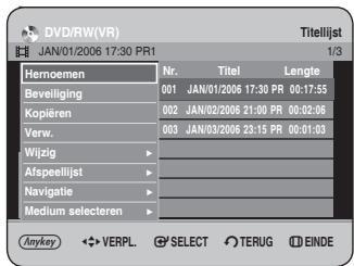 DVD/RW(VR) JAN/01/2006 17:30 PR1 Titelijst 1/3 Hernoemen Nr. Titel Lengte Beveiliging 001 JAN/01/2006 17:30 PR 00:17:55 Kopieren 002 JAN/02/2006 21:00 PR 00:02:06 Verw. 003 JAN/03/2006 23:15 PR 00:01:03 Wijzig ▶ Afspeellijst ▶ Navigatie ▶ Medium selecteren ▶ Anykey ◀ VERPL SELECT TERUG EINDE