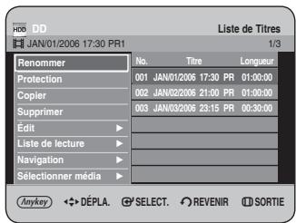 HDD DD JAN/01/2006 17:30 PR1 Liste de Titres 1/3 Renommer No. Titre Longueur Protection 001 JAN/01/2006 17:30 PR 01:00:00 Copier 002 JAN/02/2006 21:00 PR 01:00:00 Supprimer 003 JAN/03/2006 23:15 PR 00:30:00 Edit ▶ Liste de lecture ▶ Navigation ▶ Sélectionner média ▶ Anykey ◆→DÉPLA. Ⓧ SELECT. Ⓧ REVENIR ⏻ SORTIE