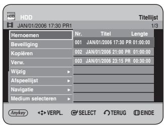 HDD JAN/01/2006 17:30 PR1 Titelijst 1/3 Hernoemen Nr. Titel Lengte Beveiliging 001 JAN/01/2006 17:30 PR 01:00:00 Kopieren 002 JAN/01/2006 21:00 PR 01:00:00 Verw. 003 JAN/01/2006 23:15 PR 00:30:00 Wijzig - Afspeelijst - Navigatie - Medium selecteren - Anykey ◀ VERPL ⚡ SELECT ○ TERUG □ EINDE