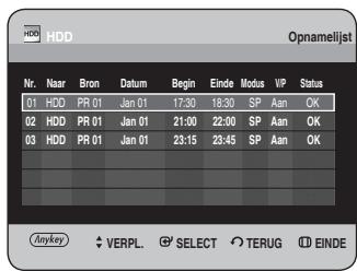 HDD Opnamelijst Nr. Naar Bron Datum Begin Einde Modus VP Status 01 HDD PR 01 Jan 01 17:30 18:30 SP Aan OK 02 HDD PR 01 Jan 01 21:00 22:00 SP Aan OK 03 HDD PR 01 Jan 01 23:15 23:45 SP Aan OK Anykey VERPL. SELECT TERUG EINDE