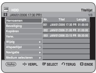 HDD JAN/01/2006 17:30 PR1 Titelijst 1/3 Hernoemen Nr. Titel Lengte Beveiliging 001 JAN/01/2006 17:30 PR 01:00:00 Kopiëren 002 JAN/01/2006 21:00 PR 01:00:00 Verw. 003 JAN/01/2006 23:15 PR 00:30:00 Wijzig ▶ Afspeellijst ▶ Navigatie ▶ Medium selecteren ▶ Anykey ◀ VERPL. ⚫ SELECT ○ TERUG ⬆ EINDE