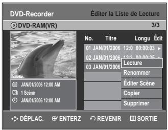 DVD-Recorder Éditer la Liste de Lecture © DVD-RAM(VR) 3/3 No. Titre Longu Édit 01 JAN/01/2006 12:00 00:00:03 02 JAN/01/2006 12:30 00:00:25 Lecture 03 JAN/01/2006 Renommer Éditer Scène Copier JAN/01/2006 12:00 AM JAN/01/2006 12:00 AM Supprimer DéPLAC. ENTERZ REVENIR SORTIE