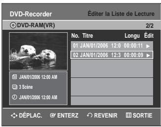 DVD-Recorder Éditer la Liste de Lecture ©DVD-RAM(VR) 2/2 No. Titre Longu Édit 01 JAN/01/2006 12:0 00:00:11 ▶ 02 JAN/01/2006 12:3 00:00:09 ▶ JAN/01/2006 12:00 AM 3 Scène JAN/01/2006 12:00 AM DÉPLAC. ENTERZ REVENIR SORTIE