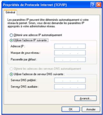 Propriétés de Protocole Internet (TCP/IP) Général Les paramètres IP peuvent être déterminés automatiquement si votre réseau le permet. Sinon, vous devez demander les paramètres IP appropriés à votre administrateur réseau. Oblenir une adresse IP automatiquement Utiliser l'adresse IP suivante Adresse IP: Masque de gour réseau: Passerelle par défaut: Oblenir les adresses des serveurs DNS automatiquement Utiliser l'adresse de serveur DNS suivante : Serveur DNS prétée: Serveur DNS auxiaire: Avancé... OK Annuler