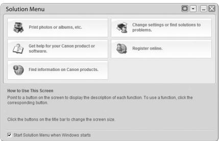 Solution Menu Print photos or albums, etc. Change settings or find solutions to problems. Get help for your Canon product or software. Register online. Find information on Canon products. How to Use This Screen Point to a button on the screen to display the description of each function. To use a function, click the corresponding button. Click the buttons on the title bar to change the screen size. Start Solution Menu when Windows starts