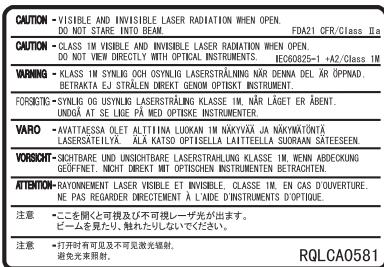CAUTION - VISIBLE AND INVISIBLE LASER RADIATION WHEN OPEN. DO NOT STARE DIRECTLY INTO BEAM. FDAZ1 CFR/Class IIa CAUTION - CLASS IM VISIBLE AND INVISIBLE LASER RADIATION WHEN OPEN. DO NOT VIEW DIRECTLY WITH OPTICAL INSTRUMENTS. EC60825-1 +AZ/Class IM WARNING - KCLASS IM SYNLOG OCH OSYNLIG LASERSTRALING NÄR DENNA DEL ÄR ÖPPNAD. BETRAKTA EJ STRÄLEN DREKT GENOTISKIT INSTRUMENT. FORSIGHTS - SYNLOG OGYSYUNG LASERSTRALING KLASSE IM. NÄR LÄGET ER ÄBENT. UNDAG AT SE LIQE PA MED OPTISKE INSTRUMENTER. VARO - AVATTÄSSA OLET ALTTIHA LUOKAN IM NÄKYVÄ JA NÄKYMÄTÖNYTÄ LASERSÄTEILYÄ. ÄLA KATSO OPTISELLA LAITTEELLA SUORAAN SÄTEESEEIN. VORSICHT - SICHTBARE UND INSIGHTBARE LASERSTRALING KLASSE IM. WENN ABECKUNG GÖFFNET. NICHT DREKT MIT OPTISCHEN INSTRUMENTEN BETRACHEN. ATTENTION - RAYONNEMENT LASER VISIBLE ET INVISIBLE. CLASSE IM. EN CAS D'OUVERTURE. NE PAS REGARDER DIRECTED À L'ADDE D'INSTRUMENTS D'OPTIQUE. 注意 - ここを聞く可視及び不可視レーザザ光が出きます。 ピームを見たり、触れたりしないでください。 注意 - 打开时有可见及不可見激光辐射， 避免光束照射。 RQLCA0581