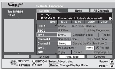 TV Guide: Landscape Tue 18/08/09 19:45 Tue 18th 7 ITV 1 19:30-20:00 Emmerdale : In today's show we will... Time: 19:30 20:00 20:30 21:00 BBC 1 East... D.I.Y. SOS Red Cap BBC 2 Hot Wars Holiday Programme ITV 1 Emm... Coronation Street The Bill Channel 4 Scrapheap Cha... Pepal Chart Show Channel 5 News Sex and the City Terminator 2 ITV 2 Me out of here! News Pop Idol S4C Rugby 15 to 1 Scrapheap C... +24 hours Prop. Type Category SELECT OPTION: Select Advert, etc. Page+ RETURN Info Guide Change Display Mode Page -
