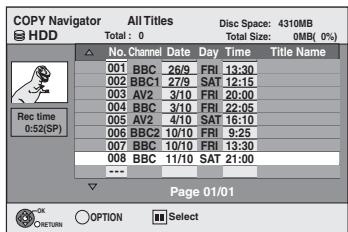 COPY Navigator All Titles Disc Space: 4310MB Total: 0 Total Size: 0MB (0%) HDD Rec time 0:52(SP) No. Channel Date Day Time Title Name 001 BBC 26/9 FRI 13:30 002 BBC1 27/9 SAT 12:15 003 AV2 3/10 FRI 20:00 004 BBC 3/10 FRI 22:05 005 AV2 4/10 SAT 16:10 006 BBC2 10/10 FRI 9:25 007 BBC 10/10 FRI 13:30 008 BBC 11/10 SAT 21:00 --- Page 01/01 OK RETURN ○ OPTION Select