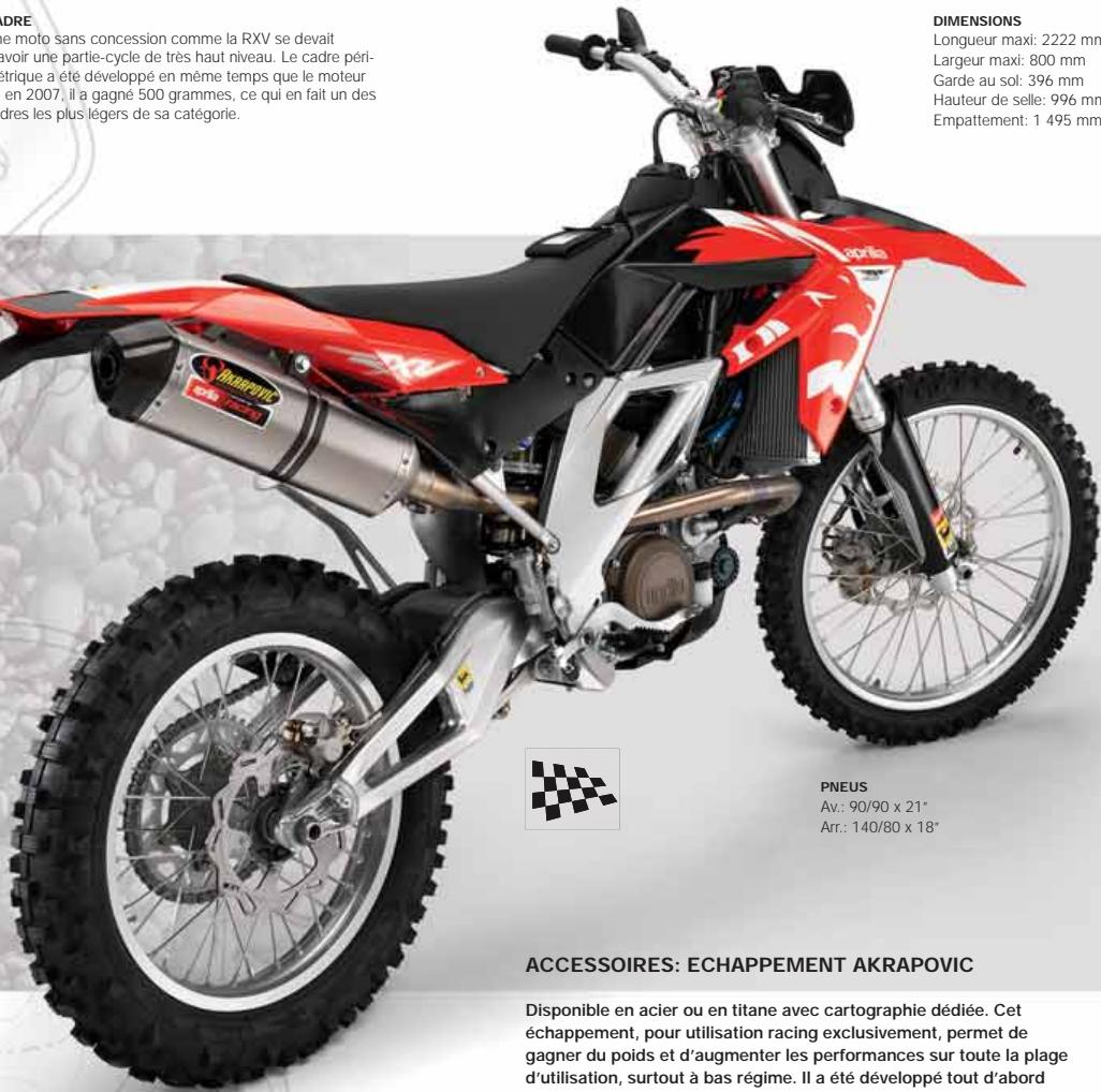 DRE e moto sans concession comme la RXV se devait voir une partie-cycle de très haut niveau. Le cadre péri- trique a été développé en même temps que le moteur en 2007, il a gagné 500 grammes, ce qui en fait un des dres les plus légers de sa catégorie. DIMENSIONS Longueur maxi: 2222 mm Largeur maxi: 800 mm Garde au sol: 396 mm Hauteur de selle: 996 mm Empattement: 1 495 mm PNEUS Av.: 90/90 x 21" Arr.: 140/80 x 18" ACCESSOIRES: ECHAPPEMENT AKRAPOVIC Disponible en acier ou en titane avec cartographie dédiée. Cet échappement, pour utilisation racing exclusivement, permet de gagner du poids et d'augmenter les performances sur toute la plage d'utilisation, surtout à bas régime. Il a été développé tout d'abord