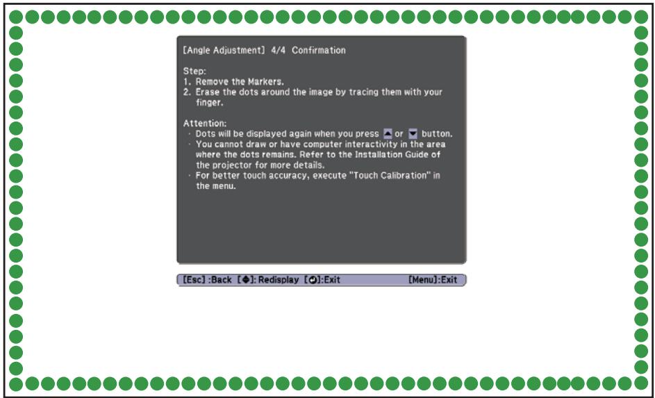 [Angle Adjustment] 4/4 Confirmation Step: 1. Remove the Markers. 2. Erase the dots around the image by tracing them with your finger. Attention: • Dots will be displayed again when you press ▲ or ▼ button. • You cannot draw or have computer interactivity in the area where the dots remains. Refer to the Installation Guide of the projector for more details. • For better touch accuracy, execute "Touch Calibration" in the menu. [Esc]:Back [◆]: Redisplay [●]:Exit [Menu]:Exit