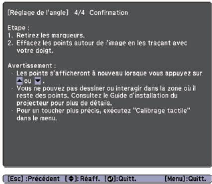 [Réglage de l'angle] 4/4 Confirmation Etape : 1. Retirez les marqueurs. 2. Effacez les points autour de l'image en les traçant avec votre doigt. Avertissement : • Les points s'afficheront à nouveau lorsque vous appuyez sur ou •. • Vous ne pouvez pas dessiner ou interagir dans la zone où il reste des points. Consultez le Guide d'installation du projecteur pour plus de détails. • Pour un toucher plus précis, exécutez "Calibrage tactile" dans le menu. [Esc] :Précédent [◆]:Réaff. [●]:Quitt. [Menu]:Quitt.