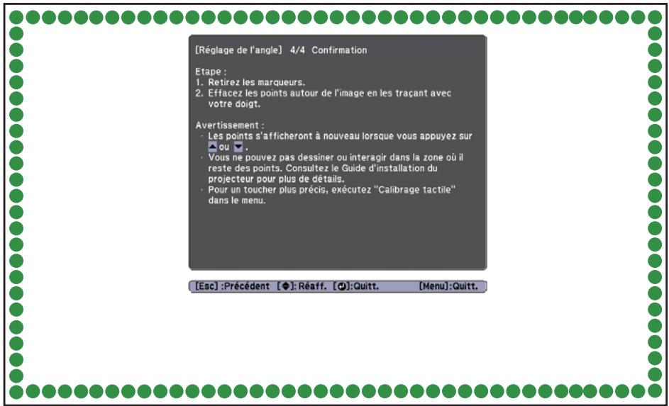 [Réglage de l'angle] 4/4 Confirmation Etape : 1. Retirez les marqueurs. 2. Effacez les points autour de l'image en les traçant avec votre doigt. Avertissement : • Les points s'afficheront à nouveau lorsque vous appuyez sur ou ▲. • Vous ne pouvez pas dessiner ou interagir dans la zone où il reste des points. Consultez le Guide d'installation du projecteur pour plus de détails. • Pour un toucher plus précis, exécutez "Calibrage tactile" dans le menu. [Esc] :Précédent [◆]: Réaff. [●]:Quitt. [Menu]:Quitt.