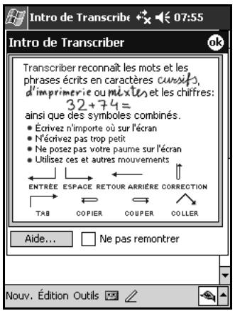 Intro de Transcribe 07:55 Intro de Transcriber Transcriber reconnaît les mots et les phrases écrits en caractères cursifs, d'imprimerie ou mixte, et les chiffres: 32+74= ainsi que des symboles combinés. • Écrivez n'importe où sur l'écran • N'écrivez pas trop petit • Ne posez pas votre paume sur l'écran • Utilisez ces et autres mouvements ENTREE ESPACE RETOUR ARRIÈRE CORRECTION TAB COPIER COUPER COLLER Aide... Ne pas remontrer Nouv. Édition Outils