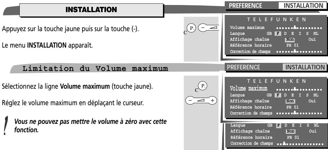 INSTALLATION Appuyez sur la touche jaune puis sur la touche (-). Le menu INSTALLATION apparaît. Limitation du Volume maximum Sélectionnez la ligne Volume maximum (touche jaune). Réglez le volume maximum en déplaçant le curseur. ! Vous ne pouvez pas mettre le volume à zéro avec cette fonction. PREFERENCE INSTALLATION TELEFUNKEN Volume maximum Langue GB F DE I S NL Affichage chaîne Non Oui Référence horaire PR 01 Correction de champs PREFERENCE INSTALLATION TELEFUNKEN Volume maximum Langue GB F DE I S NL Affichage chaîne Non Oui Référence horaire PR 01 Correction de champs Langue GB F DE I S NL Affichage chaîne Non Oui Référence horaire PR 01 Correction de champs