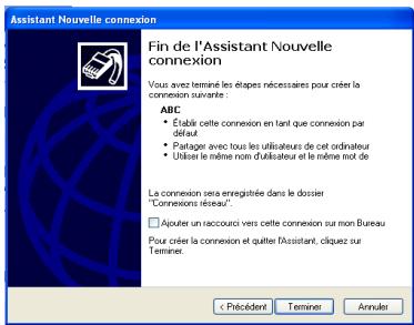 Assistant Nouvelle connexion Fin de l'Assistant Nouvelle connexion Vous avez terminé les étapes nécessaires pour créer la connexion suivante ABC • Établié cette connexion en tant que connexion par défaut • Partage avec tous les utilisateurs de cet ordinateur • Utilise le même nom d'utilisateur et le même mot de La connexion sera enregistrée dans le dossier "Connexions réseau". □ Ajuster un raccoursi vers cette connexion sur mon Bureau Pour créer la connexion et quitter l'assistant, cliquez sur Terminer. < Précident Terminer Annulen